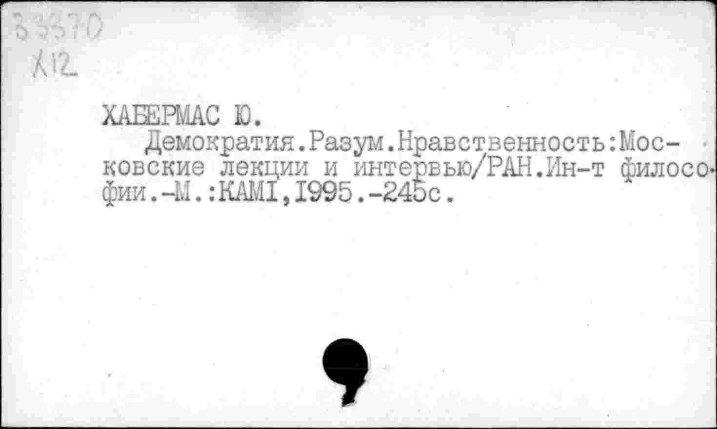 ﻿6
А12- .
ХАБЕЯйАС Ю.
Демократия.Разум.Нравственность: Московские лекции и интервью/РАН.Ин-т филосо' фии. -М.: КАМ1,1995. -245с.